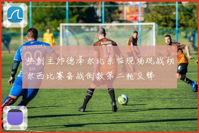 热刺主帅德泽尔比亲临现场观战切尔西比赛备战倒数第二轮交锋