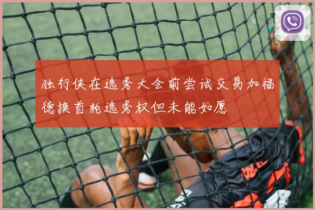 独行侠在选秀大会前尝试交易加福德换首轮选秀权但未能如愿