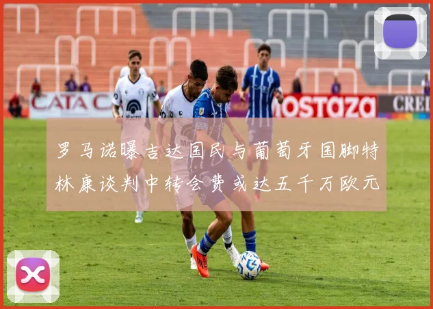 罗马诺曝吉达国民与葡萄牙国脚特林康谈判中转会费或达五千万欧元