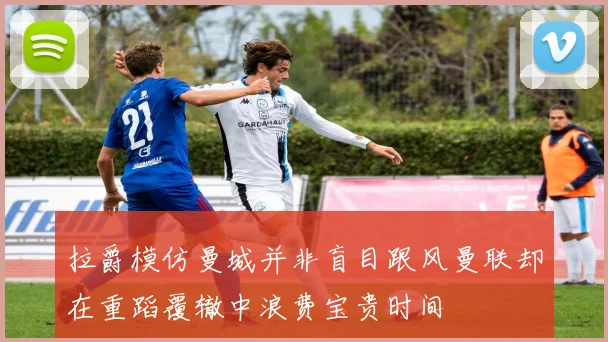 拉爵模仿曼城并非盲目跟风曼联却在重蹈覆辙中浪费宝贵时间