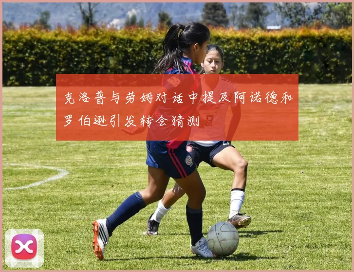 克洛普与劳姆对话中提及阿诺德和罗伯逊引发转会猜测