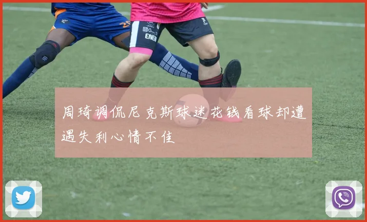 周琦调侃尼克斯球迷花钱看球却遭遇失利心情不佳